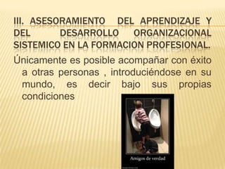 III. ASESORAMIENTO DEL APRENDIZAJE Y
DEL       DESARROLLO ORGANIZACIONAL
SISTEMICO EN LA FORMACION PROFESIONAL.
Únicamente es posible acompañar con éxito
 a otras personas , introduciéndose en su
 mundo, es decir bajo sus propias
 condiciones
 