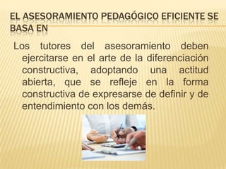 EL ASESORAMIENTO PEDAGÓGICO EFICIENTE SE
BASA EN
Los tutores del asesoramiento deben
  ejercitarse en el arte de la diferenciación
  constructiva, adoptando una actitud
  abierta, que se refleje en la forma
  constructiva de expresarse de definir y de
  entendimiento con los demás.
 