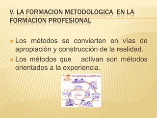 V. LA FORMACION METODOLOGICA EN LA
FORMACION PROFESIONAL

 Los métodos se convierten en vías de
  apropiación y construcción de la realidad.
 Los métodos que      activan son métodos
  orientados a la experiencia.
 