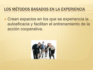 LOS MÉTODOS BASADOS EN LA EXPERIENCIA

   Crean espacios en los que se experiencia la
    autoeficacia y facilitan el entrenamiento de la
    acción cooperativa.
 