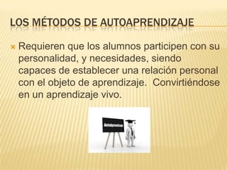 LOS MÉTODOS DE AUTOAPRENDIZAJE

   Requieren que los alumnos participen con su
    personalidad, y necesidades, siendo
    capaces de establecer una relación personal
    con el objeto de aprendizaje. Convirtiéndose
    en un aprendizaje vivo.
 