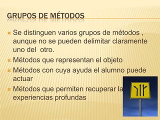 GRUPOS DE MÉTODOS

 Se distinguen varios grupos de métodos ,
  aunque no se pueden delimitar claramente
  uno del otro.
 Métodos que representan el objeto

 Métodos con cuya ayuda el alumno puede
  actuar
 Métodos que permiten recuperar las
  experiencias profundas
 