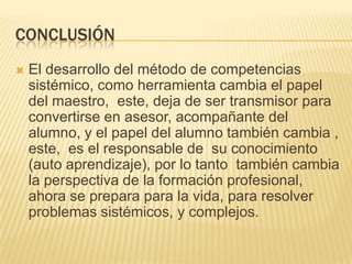 CONCLUSIÓN
   El desarrollo del método de competencias
    sistémico, como herramienta cambia el papel
    del maestro, este, deja de ser transmisor para
    convertirse en asesor, acompañante del
    alumno, y el papel del alumno también cambia ,
    este, es el responsable de su conocimiento
    (auto aprendizaje), por lo tanto también cambia
    la perspectiva de la formación profesional,
    ahora se prepara para la vida, para resolver
    problemas sistémicos, y complejos.
 
