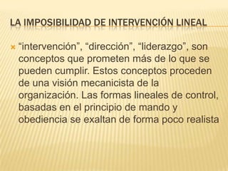 LA IMPOSIBILIDAD DE INTERVENCIÓN LINEAL

   “intervención”, “dirección”, “liderazgo”, son
    conceptos que prometen más de lo que se
    pueden cumplir. Estos conceptos proceden
    de una visión mecanicista de la
    organización. Las formas lineales de control,
    basadas en el principio de mando y
    obediencia se exaltan de forma poco realista
 
