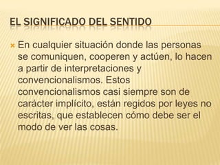 EL SIGNIFICADO DEL SENTIDO

   En cualquier situación donde las personas
    se comuniquen, cooperen y actúen, lo hacen
    a partir de interpretaciones y
    convencionalismos. Estos
    convencionalismos casi siempre son de
    carácter implícito, están regidos por leyes no
    escritas, que establecen cómo debe ser el
    modo de ver las cosas.
 