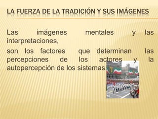LA FUERZA DE LA TRADICIÓN Y SUS IMÁGENES

Las       imágenes       mentales    y   las
interpretaciones,
son los factores      que determinan     las
percepciones      de  los   actores  y     la
autopercepción de los sistemas.
 