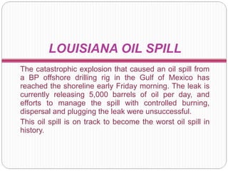 L OUISIANA OIL SPILL The catastrophic explosion that caused an oil spill from a BP offshore drilling rig in the Gulf of Mexico has reached the shoreline early Friday morning. The leak is currently releasing 5,000 barrels of oil per day, and efforts to manage the spill with controlled burning, dispersal and plugging the leak were unsuccessful. This oil spill is on track to become the worst oil spill in history. 