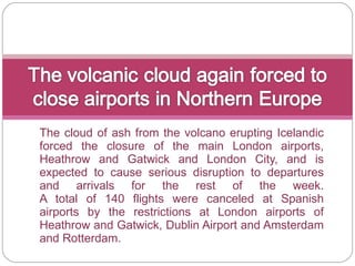 The cloud of ash from the volcano erupting Icelandic forced the closure of the main London airports, Heathrow and Gatwick and London City, and is expected to cause serious disruption to departures and arrivals for the rest of the week. A total of 140 flights were canceled at Spanish airports by the restrictions at London airports of Heathrow and Gatwick, Dublin Airport and Amsterdam and Rotterdam. 