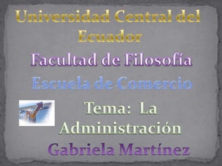 Universidad Central del  Ecuador Facultad de Filosofía Escuela de Comercio Tema:  La Administración Gabriela Martínez 