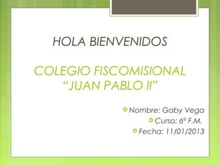 HOLA BIENVENIDOS

COLEGIO FISCOMISIONAL
   “JUAN PABLO II”
             Nombre:Gaby Vega
                   Curso: 6º F.M.
               Fecha: 11/01/2013
 