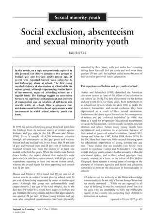 Sexual minority youth


        Social exclusion, absenteeism
         and sexual minority youth
                                                        IAN RIVERS



                                                                 assaulted by their peers, with just under half reporting
                                                                 having been harassed (44 per cent) and well over three
  In this article, on a topic not previously explored in
                                                                 quarters (79 per cent) having been called names because of
  this journal, Ian Rivers compares two groups of
                                                                 their actual or perceived sexual orientation.
  lesbian, gay and bisexual adults (mean age, 28
  years) who reported having been subjected to
  anti-lesbian/gay abuse at school. The first group
                                                                 The experiences of lesbian and gay youth at school
  recalled a history of absenteeism at school while the
  second group, although experiencing similar levels
                                                                 Hunter and Schaecher (1995) described the American
  of harassment, reported attending school on a
                                                                 education system as ‘one of the pillars of socialisation in
  regular basis. The findings suggest an association
                                                                 our culture’ (p. 1058). Yet, they also pointed out that lesbian
  between the experience of harassment and a history
                                                                 and gay youth have, for many years, been participants in
  of absenteeism and an ideation of self-harm and
                                                                 an educational system which has done little to tackle the
  suicide while at school. Rivers proposes that
                                                                 violence, harassment and social exclusion they have
  anti-harassment initiatives be set up to ensure a safe
                                                                 experienced as a result of their sexual orientation.
  environment in which sexual minority youth can
                                                                 Furthermore, they have argued that such are the consequences
  learn.
                                                                 of lesbian and gay ‘enforced invisibility’ (p. 1058) that
                                                                 there is a need for progressive educational programmes
                                                                 to tackle the harassment, violent assault, isolation, suicidal
In 1996 the political lobbying group Stonewall published         ideation and school failure many young people have
the findings from its national survey of crimes against          experienced and continue to experience because of
lesbians and gay men in the UK (Mason and Palmer                 their actual or perceived sexual orientation (Friend 1993,
1996). From a sample of 4,200 volunteers recruited               Hunter and Schaecher 1987, Rofes 1989, Rofes 1995). In
through advertisements in the gay press and various              the UK, there has been very little research focusing upon
lesbian and gay mailing lists, it was found that 34 per cent     the educational experiences of young lesbians and gay
of gay and bisexual men and 24 per cent of lesbian and           men. Those studies that are available (see below) have
bisexual women had been the victim of at least one               tended to reinforce Hunter and Schaecher’s view, that
assault in the last five years. When the results were broken     lesbian and gay youth remain a hidden minority within the
down further, the report showed that under-18s were              educational system, and as three school principals have
particularly at risk from violent assault, with 48 per cent of   recently attested in a letter to the editor of The Belfast
respondents reporting at least one recent violent attack,        Telegraph, there remains a strong sense of outrage at the
whereas the overall figure for those reporting such assault      attempts of voluntary agencies and health and education
was 32 per cent.                                                 authorities to promote the discussion of homosexuality in
                                                                 schools:
Mason and Palmer (1996) found that 40 per cent of all
violent attacks on under-18s took place at school, with 50          All who accept the authority of the Bible acknowledge
per cent of those being perpetrated by same- or similar-aged        homosexuality to be not only a deviant form of behaviour
peers. Although this group was understandably small                 but utterly depraved … While we are opposed to all
(approximately 2 per cent of the total sample), due to the          types of bullying, it must be considered ironic that it is
fact that few under-18s would have access to lesbian and            the gays who are attempting to bully the respectable
gay literature, the survey results did show that approximately      people of this country into subjecting their children to
one quarter (24 per cent) of those young lesbians and gay           instruction on sodomy.
men who completed questionnaires had been physically                                          (quoted in Rivers 1997, p. 45)


Support for Learning     Vol. 15 No. 1 (2000)                                                                                13
© NASEN 2000.
 