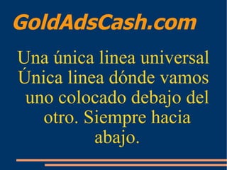 GoldAdsCash.com
Una única linea universal
Única linea dónde vamos
uno colocado debajo del
otro. Siempre hacia
abajo.
 
