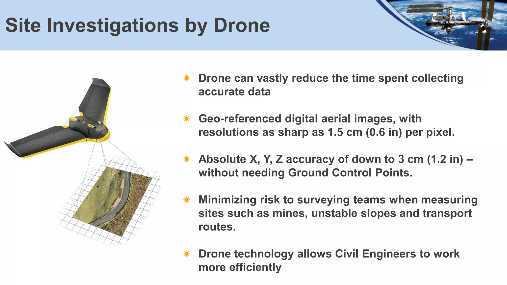 Site Investigations by Drone
Drone can vastly reduce the time spent collecting
accurate data
Geo-referenced digital aerial images, with
resolutions as sharp as 1.5 cm (0.6 in) per pixel.
Absolute X, Y, Z accuracy of down to 3 cm (1.2 in) –
without needing Ground Control Points.
Minimizing risk to surveying teams when measuring
sites such as mines, unstable slopes and transport
routes.
Drone technology allows Civil Engineers to work
more efficiently
 
