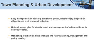 Town Planning & Urban Development
Easy management of housing, sanitation, power, water supply, disposal of
effluents and environmental pollution.
Optimal master plan for development and management of urban settlements
can be prepared.
Monitoring of urban land use changes and future planning, management and
policy making.
 