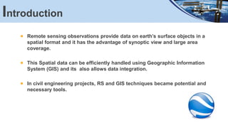 Remote sensing observations provide data on earth’s surface objects in a
spatial format and it has the advantage of synoptic view and large area
coverage.
This Spatial data can be efficiently handled using Geographic Information
System (GIS) and its also allows data integration.
In civil engineering projects, RS and GIS techniques became potential and
necessary tools.
Introduction
 