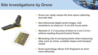 Site Investigations by Drone
Drone can vastly reduce the time spent collecting
accurate data
Geo-referenced digital aerial images, with
resolutions as sharp as 1.5 cm (0.6 in) per pixel.
Absolute X, Y, Z accuracy of down to 3 cm (1.2 in) –
without needing Ground Control Points.
Minimizing risk to surveying teams when measuring
sites such as mines, unstable slopes and transport
routes.
Drone technology allows Civil Engineers to work
more efficiently
 