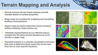 Terrain Mapping and Analysis
Several common terrain based analyses provide
valuable details of surface properties.
Slope maps are excellent for analyzing and visualizing
landform characteristics.
Aspect maps to assess watershed, forest inventory,
habitat suitability, slope erosion, etc.
Hillshade representations are an effective way to
visualize the 3D nature of land elevations on a 2-D
monitor or paper map.
Viewshed analysis is a valuable visualization technique
that uses to determine those areas that can be seen
from one or more specific locations.
 