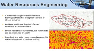Water Resources Engineering
A watershed analysis is surface analysis
techniques that define topographic divides of
stream networks.
Analyses model give direction of water
movement across the surface.
Stream networks and watershed, sub watersheds
can be determined precisely.
hydrologic and water resources analyses provide
statistical approach of decision making.
 