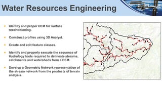 Water Resources Engineering
Identify and proper DEM for surface
reconditioning.
Construct profiles using 3D Analyst.
Create and edit feature classes.
Identify and properly execute the sequence of
Hydrology tools required to delineate streams,
catchments and watersheds from a DEM.
Develop a Geometric Network representation of
the stream network from the products of terrain
analysis.
 