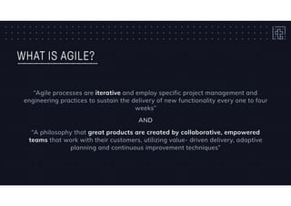 WHAT IS AGILE?
“Agile processes are iterative and employ specific project management and
engineering practices to sustain the delivery of new functionality every one to four
weeks”
AND
“A philosophy that great products are created by collaborative, empowered
teams that work with their customers, utilizing value- driven delivery, adaptive
planning and continuous improvement techniques”
 
