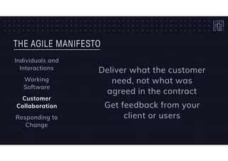 THE AGILE MANIFESTO
Individuals and
Interactions
Working 
Software
Customer
Collaboration
Responding to
Change
Deliver what the customer
need, not what was
agreed in the contract
Get feedback from your
client or users
 