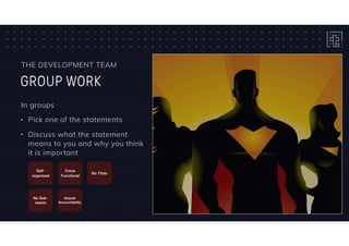 GROUP WORK
THE DEVELOPMENT TEAM
In groups
• Pick one of the statements
• Discuss what the statement
means to you and why you think
it is important
Self-
organized
Cross
Functional
No Titels
No Sub-
teams
Shared
Accountability
 