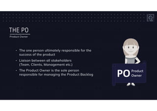 THE PO
Product Owner
• The one person ultimately responsible for the
success of the product
• Liaison between all stakeholders 
(Team, Clients, Management etc.)
• The Product Owner is the sole person
responsible for managing the Product Backlog
 