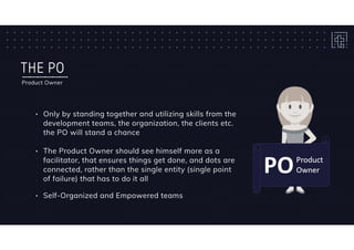 THE PO
Product Owner
• Only by standing together and utilizing skills from the
development teams, the organization, the clients etc.
the PO will stand a chance
• The Product Owner should see himself more as a
facilitator, that ensures things get done, and dots are
connected, rather than the single entity (single point
of failure) that has to do it all
• Self-Organized and Empowered teams
 