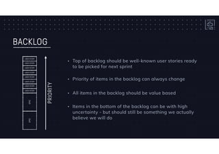 BACKLOG
EPICEPIC
USER STORY
USER STORY
USER STORY
USER STORY
USER STORY
USER STORY
USER STORY
USER STORY
PRIORITY
• Top of backlog should be well-known user stories ready
to be picked for next sprint
• Items in the bottom of the backlog can be with high
uncertainty - but should still be something we actually
believe we will do
• Priority of items in the backlog can always change
• All items in the backlog should be value based
 