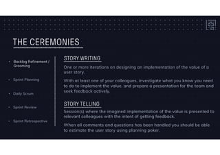 THE CEREMONIES
One or more iterations on designing an implementation of the value of a
user story.
With at least one of your colleagues, investigate what you know you need
to do to implement the value. and prepare a presentation for the team and
seek feedback actively.
STORY WRITING
• Daily Scrum
• Sprint Planning
• Backlog Refinement /
Grooming
• Sprint Retrospective
• Sprint Review
Session(s) where the imagined implementation of the value is presented to
relevant colleagues with the intent of getting feedback.
When all comments and questions has been handled you should be able
to estimate the user story using planning poker.
STORY TELLING
 