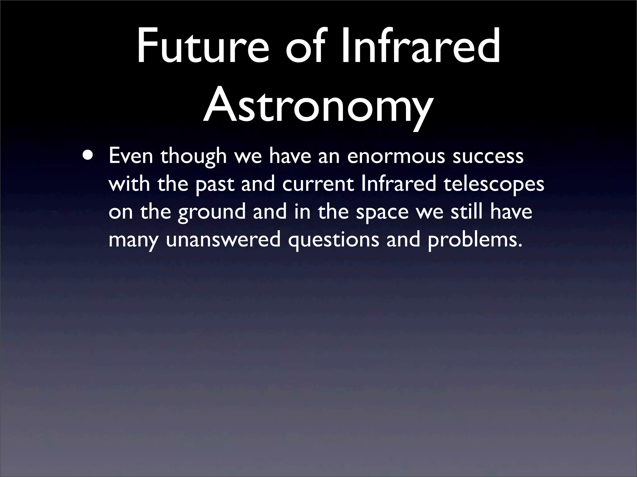Future of Infrared
Astronomy
• Even though we have an enormous success
with the past and current Infrared telescopes
on the ground and in the space we still have
many unanswered questions and problems.
 