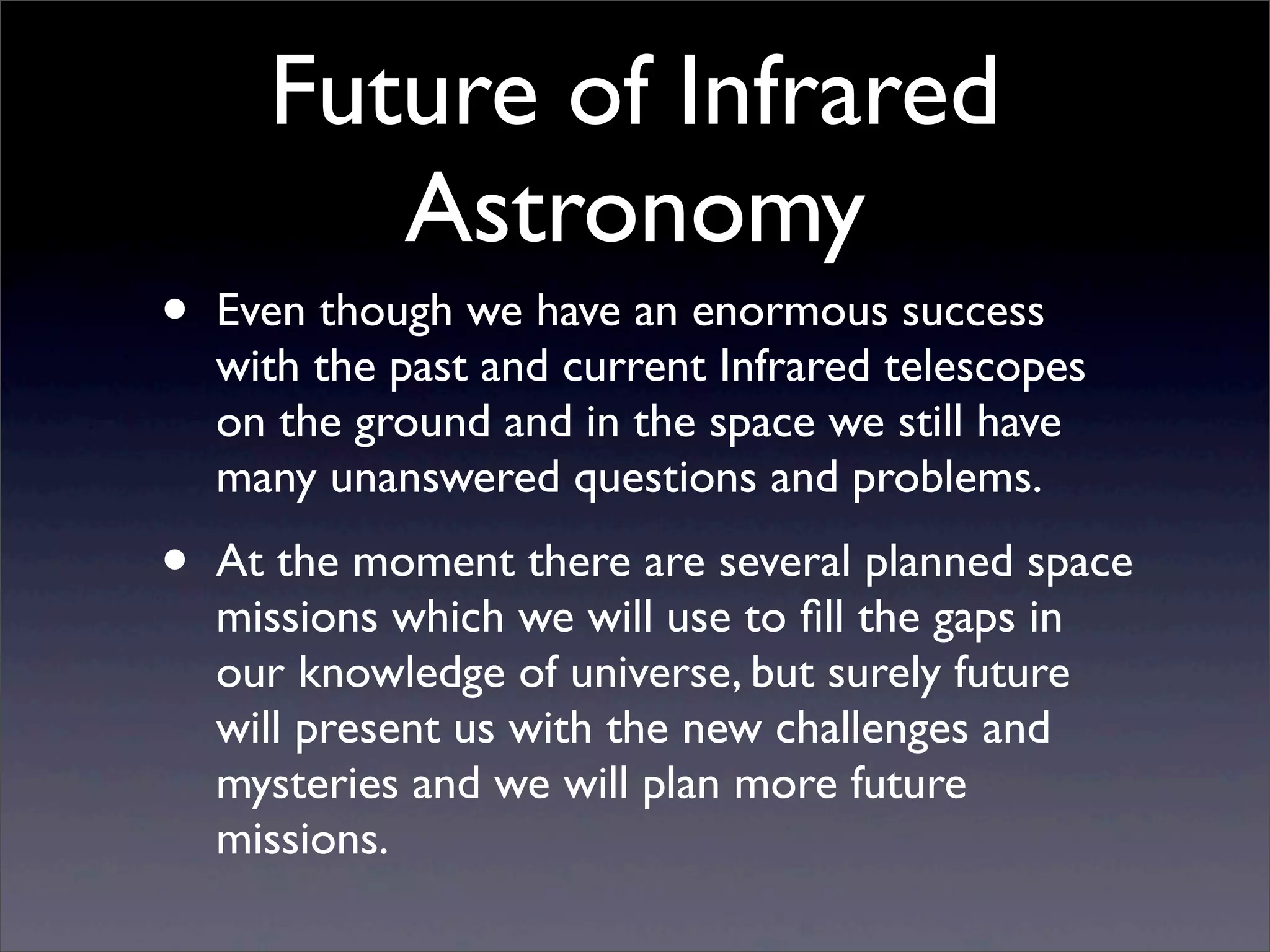 Future of Infrared
Astronomy
• Even though we have an enormous success
with the past and current Infrared telescopes
on the ground and in the space we still have
many unanswered questions and problems.
• At the moment there are several planned space
missions which we will use to ﬁll the gaps in
our knowledge of universe, but surely future
will present us with the new challenges and
mysteries and we will plan more future
missions.
 