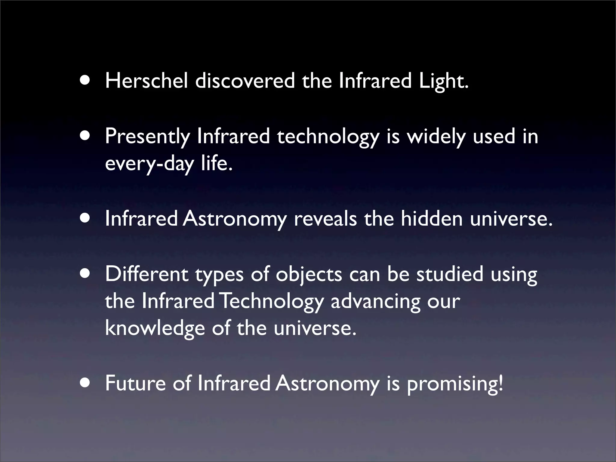 • Herschel discovered the Infrared Light.
• Presently Infrared technology is widely used in
every-day life.
• Infrared Astronomy reveals the hidden universe.
• Different types of objects can be studied using
the Infrared Technology advancing our
knowledge of the universe.
• Future of Infrared Astronomy is promising!
 