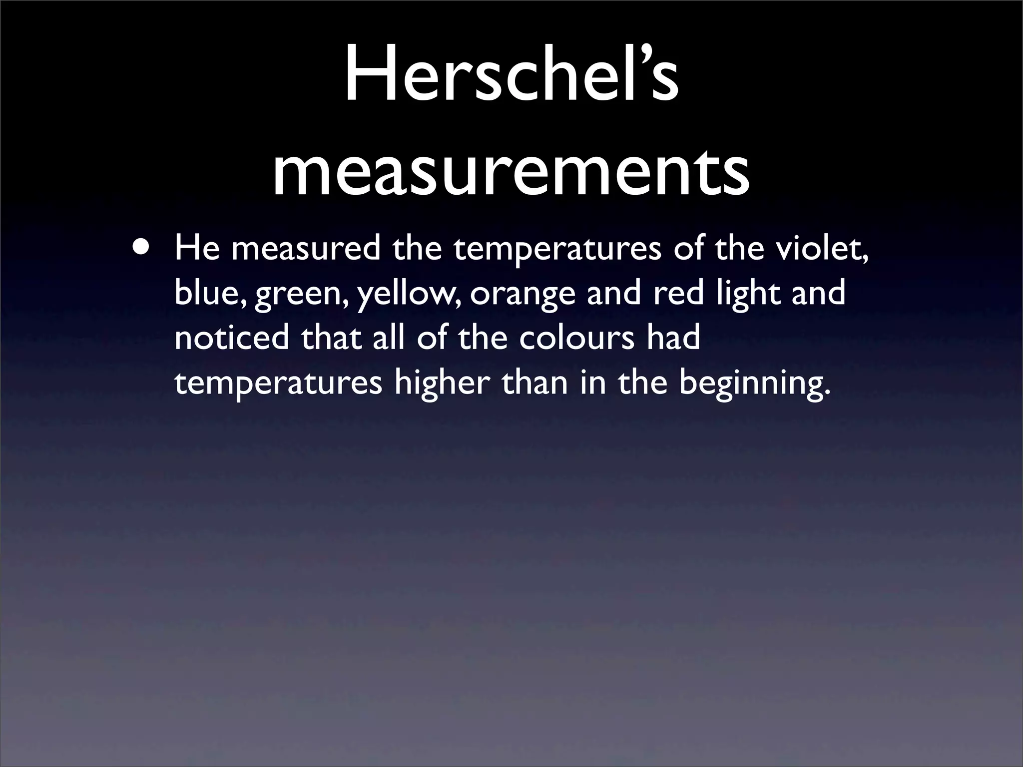 Herschel’s
measurements
• He measured the temperatures of the violet,
blue, green, yellow, orange and red light and
noticed that all of the colours had
temperatures higher than in the beginning.
 