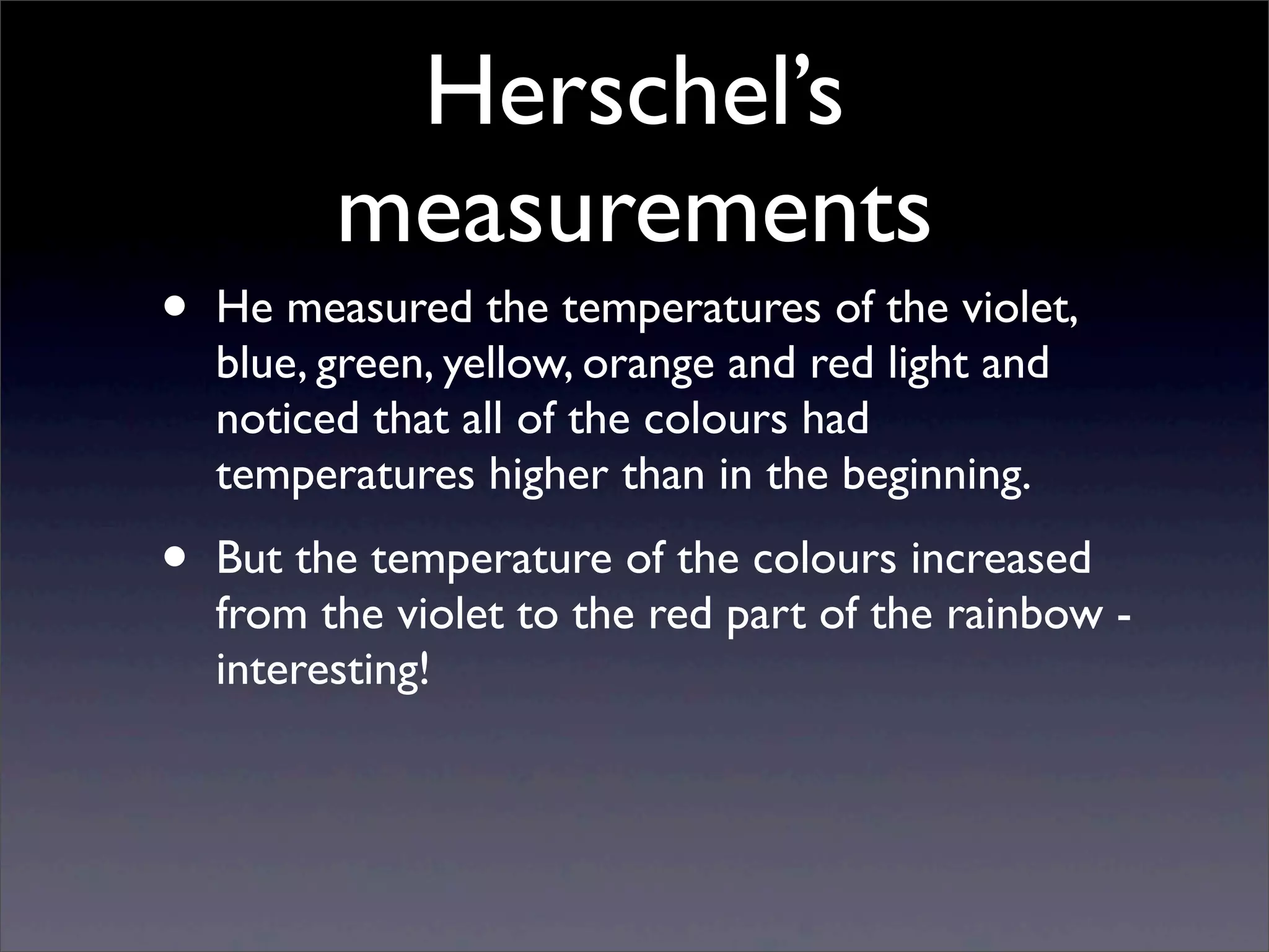 Herschel’s
measurements
• He measured the temperatures of the violet,
blue, green, yellow, orange and red light and
noticed that all of the colours had
temperatures higher than in the beginning.
• But the temperature of the colours increased
from the violet to the red part of the rainbow -
interesting!
 