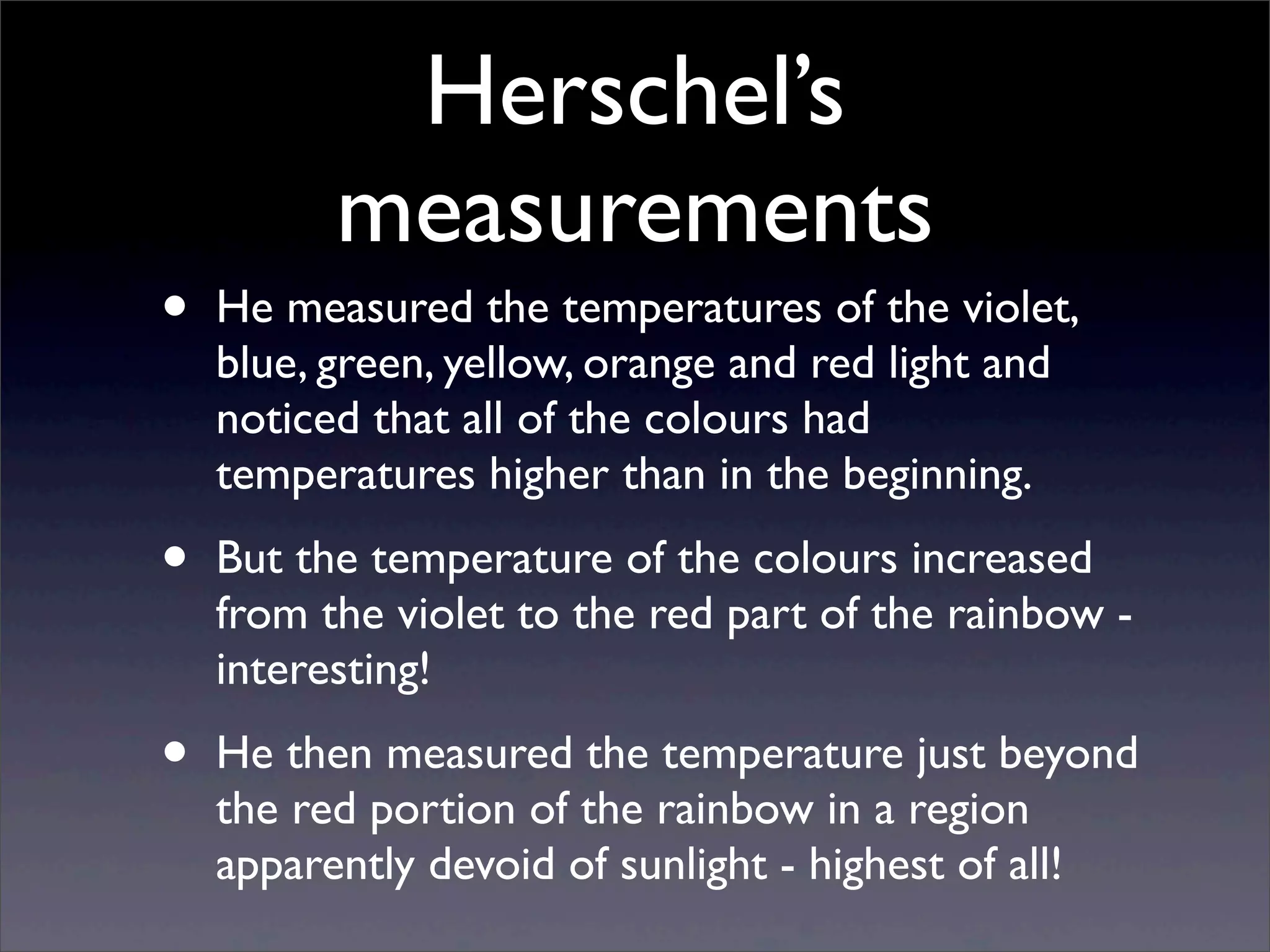 Herschel’s
measurements
• He measured the temperatures of the violet,
blue, green, yellow, orange and red light and
noticed that all of the colours had
temperatures higher than in the beginning.
• But the temperature of the colours increased
from the violet to the red part of the rainbow -
interesting!
• He then measured the temperature just beyond
the red portion of the rainbow in a region
apparently devoid of sunlight - highest of all!
 