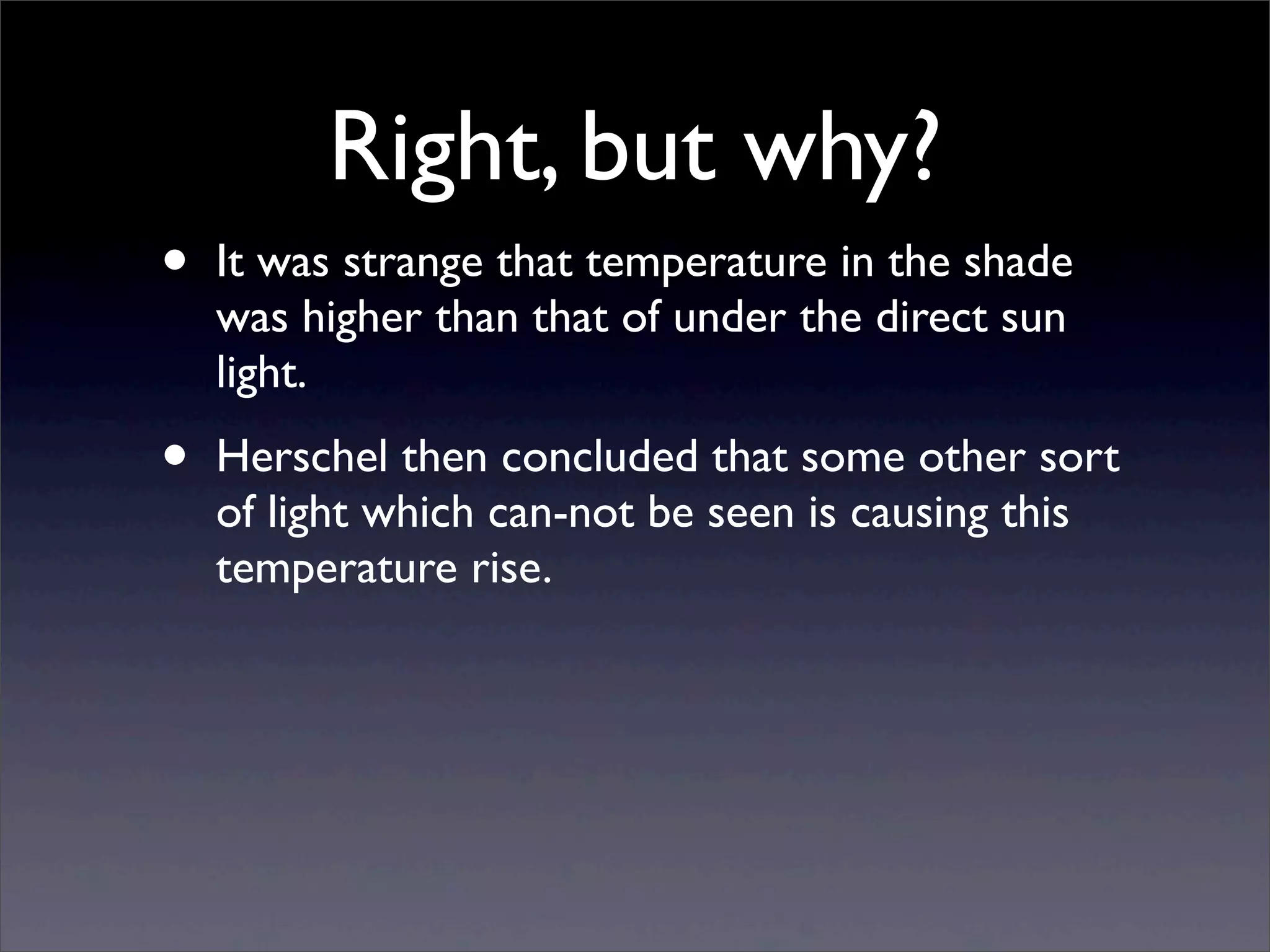 Right, but why?
• It was strange that temperature in the shade
was higher than that of under the direct sun
light.
• Herschel then concluded that some other sort
of light which can-not be seen is causing this
temperature rise.
 
