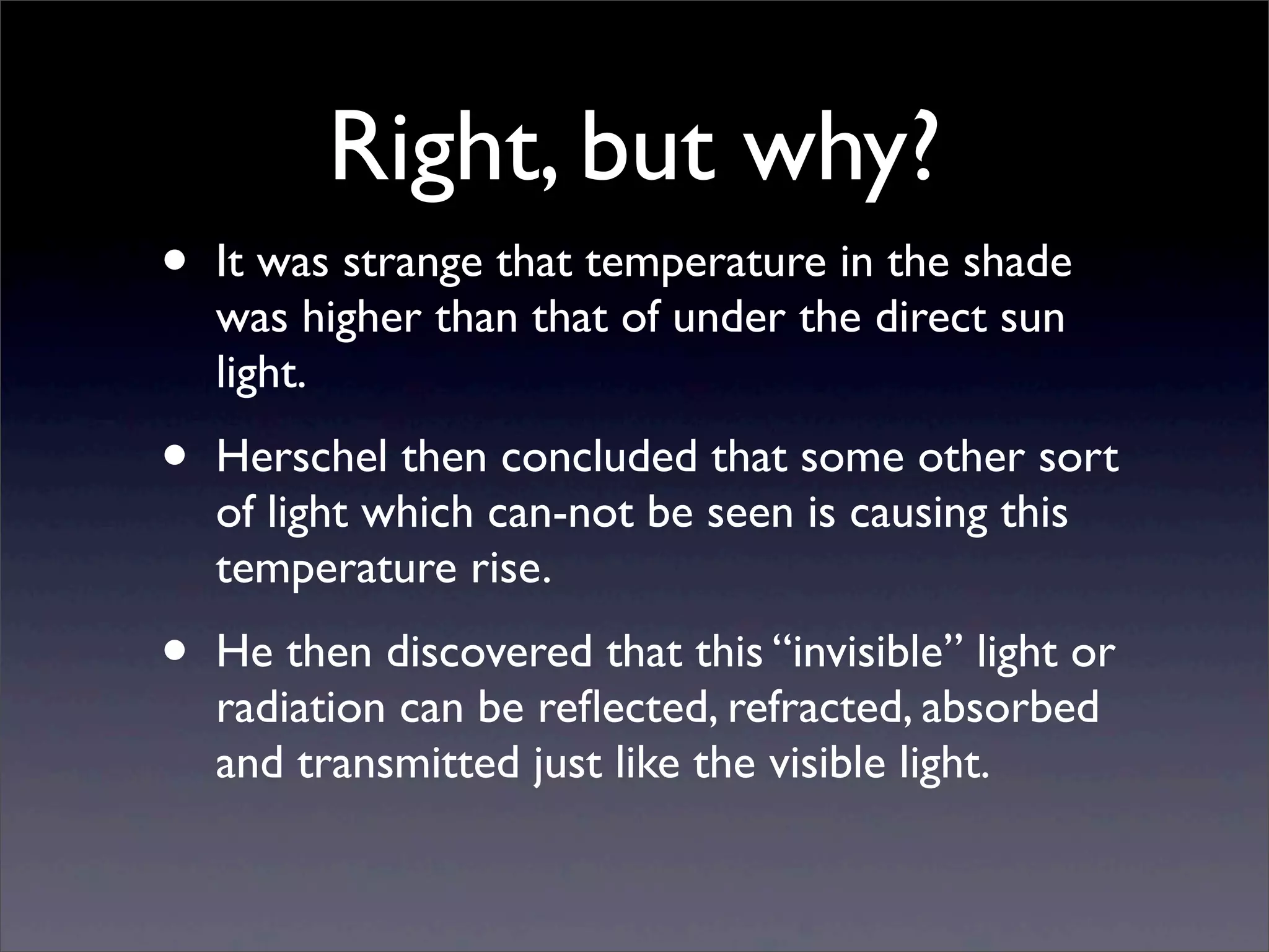 Right, but why?
• It was strange that temperature in the shade
was higher than that of under the direct sun
light.
• Herschel then concluded that some other sort
of light which can-not be seen is causing this
temperature rise.
• He then discovered that this “invisible” light or
radiation can be reﬂected, refracted, absorbed
and transmitted just like the visible light.
 