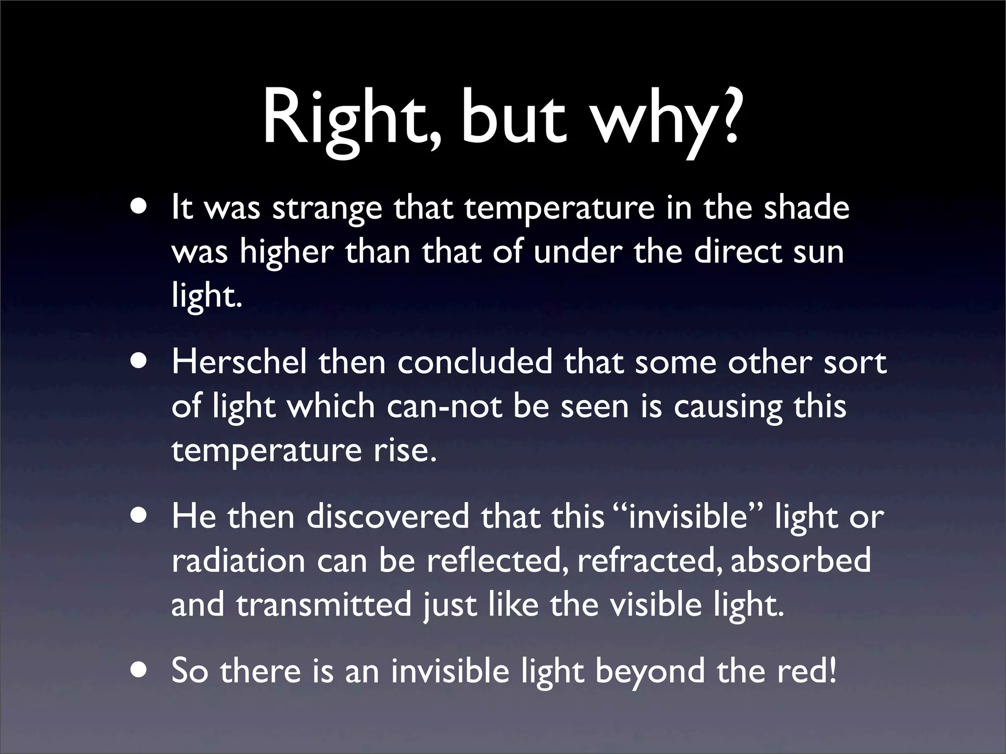 Right, but why?
• It was strange that temperature in the shade
was higher than that of under the direct sun
light.
• Herschel then concluded that some other sort
of light which can-not be seen is causing this
temperature rise.
• He then discovered that this “invisible” light or
radiation can be reﬂected, refracted, absorbed
and transmitted just like the visible light.
• So there is an invisible light beyond the red!
 