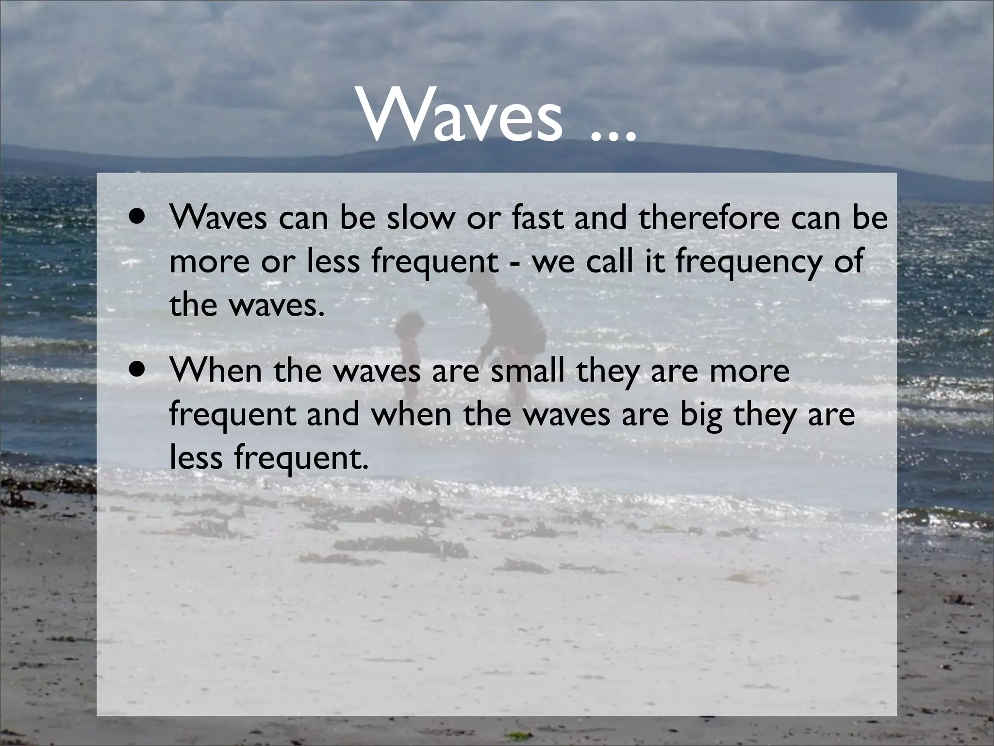 • Waves can be slow or fast and therefore can be
more or less frequent - we call it frequency of
the waves.
• When the waves are small they are more
frequent and when the waves are big they are
less frequent.
Waves ...
 