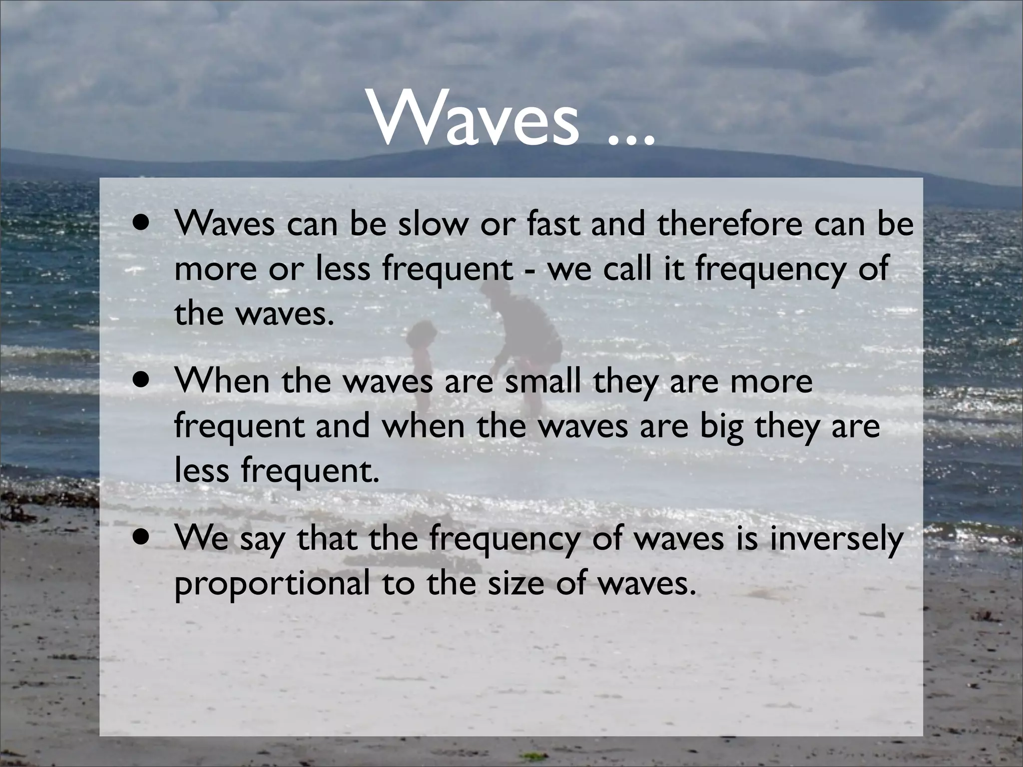 • Waves can be slow or fast and therefore can be
more or less frequent - we call it frequency of
the waves.
• When the waves are small they are more
frequent and when the waves are big they are
less frequent.
• We say that the frequency of waves is inversely
proportional to the size of waves.
Waves ...
 