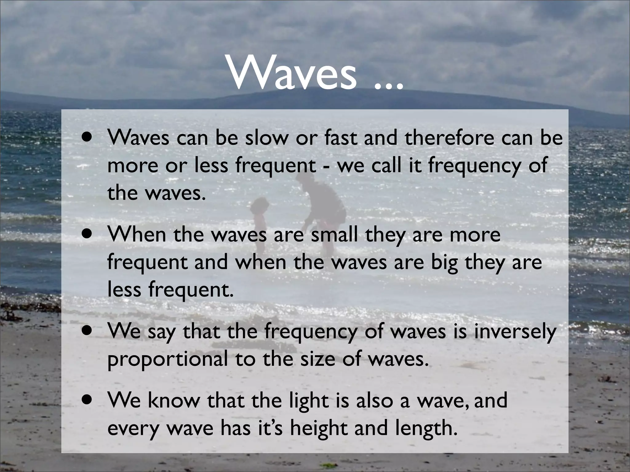 • Waves can be slow or fast and therefore can be
more or less frequent - we call it frequency of
the waves.
• When the waves are small they are more
frequent and when the waves are big they are
less frequent.
• We say that the frequency of waves is inversely
proportional to the size of waves.
• We know that the light is also a wave, and
every wave has it’s height and length.
Waves ...
 