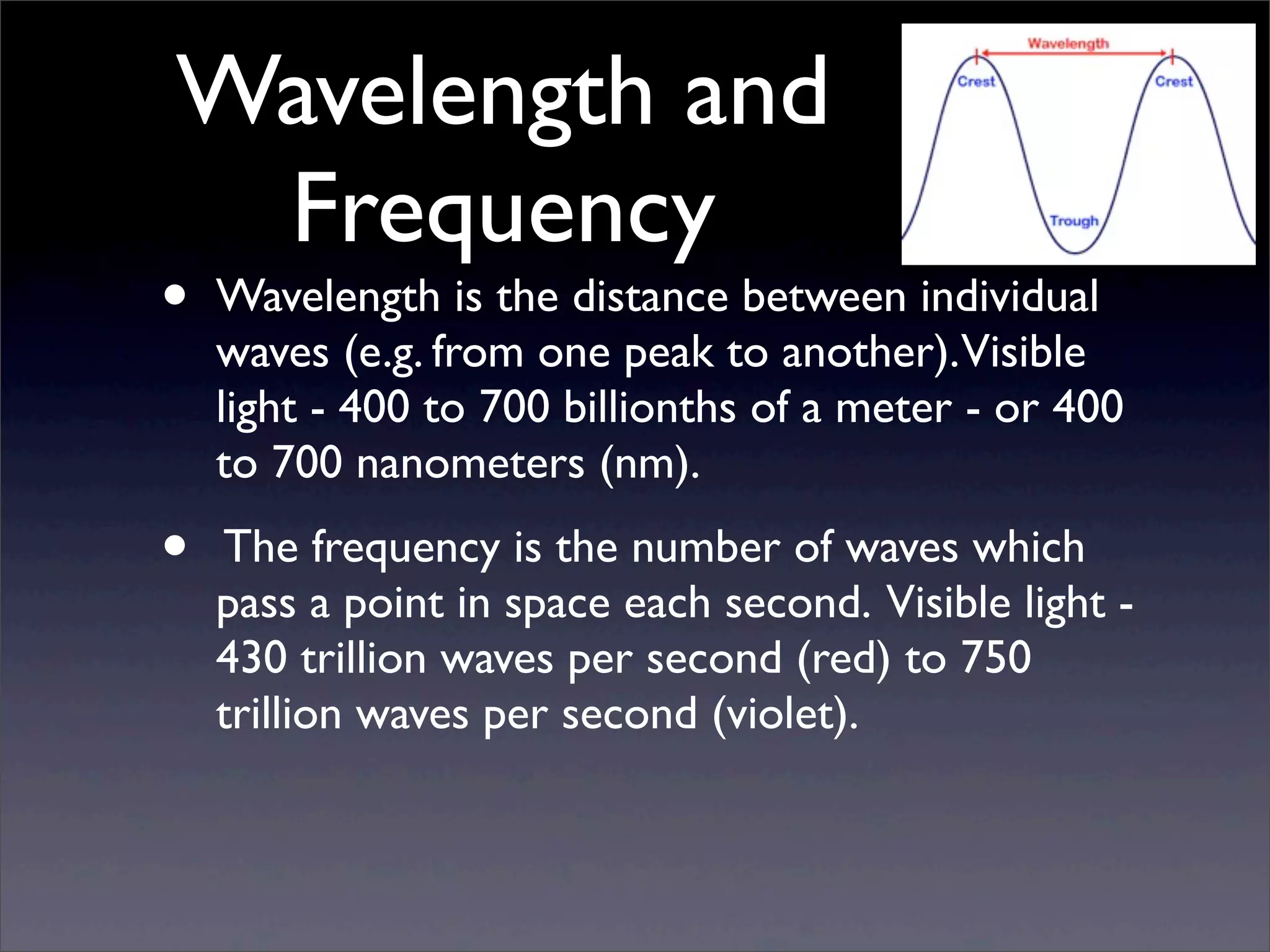 Wavelength and
Frequency
• Wavelength is the distance between individual
waves (e.g. from one peak to another).Visible
light - 400 to 700 billionths of a meter - or 400
to 700 nanometers (nm).
• The frequency is the number of waves which
pass a point in space each second. Visible light -
430 trillion waves per second (red) to 750
trillion waves per second (violet).
 