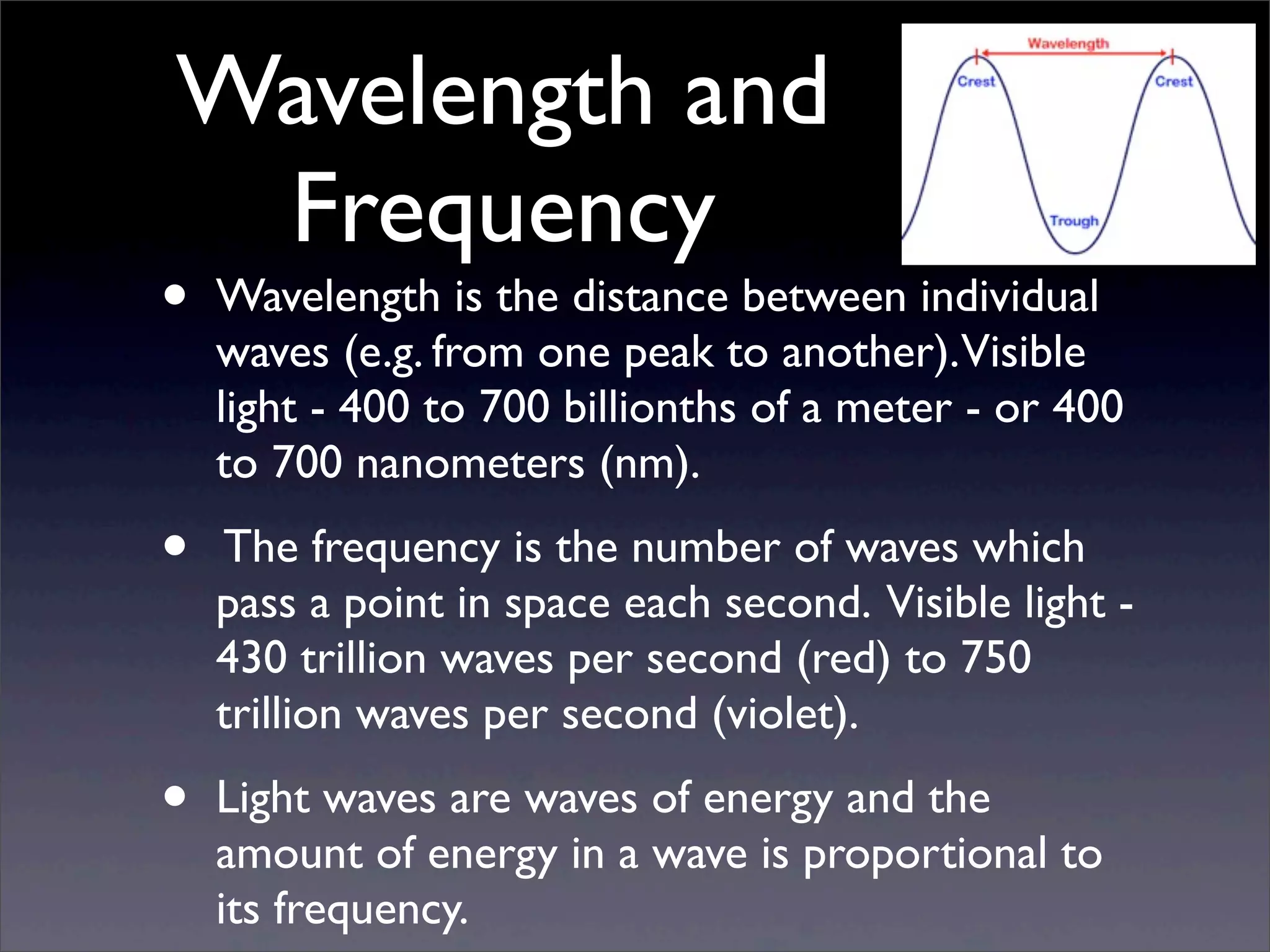 Wavelength and
Frequency
• Wavelength is the distance between individual
waves (e.g. from one peak to another).Visible
light - 400 to 700 billionths of a meter - or 400
to 700 nanometers (nm).
• The frequency is the number of waves which
pass a point in space each second. Visible light -
430 trillion waves per second (red) to 750
trillion waves per second (violet).
• Light waves are waves of energy and the
amount of energy in a wave is proportional to
its frequency.
 
