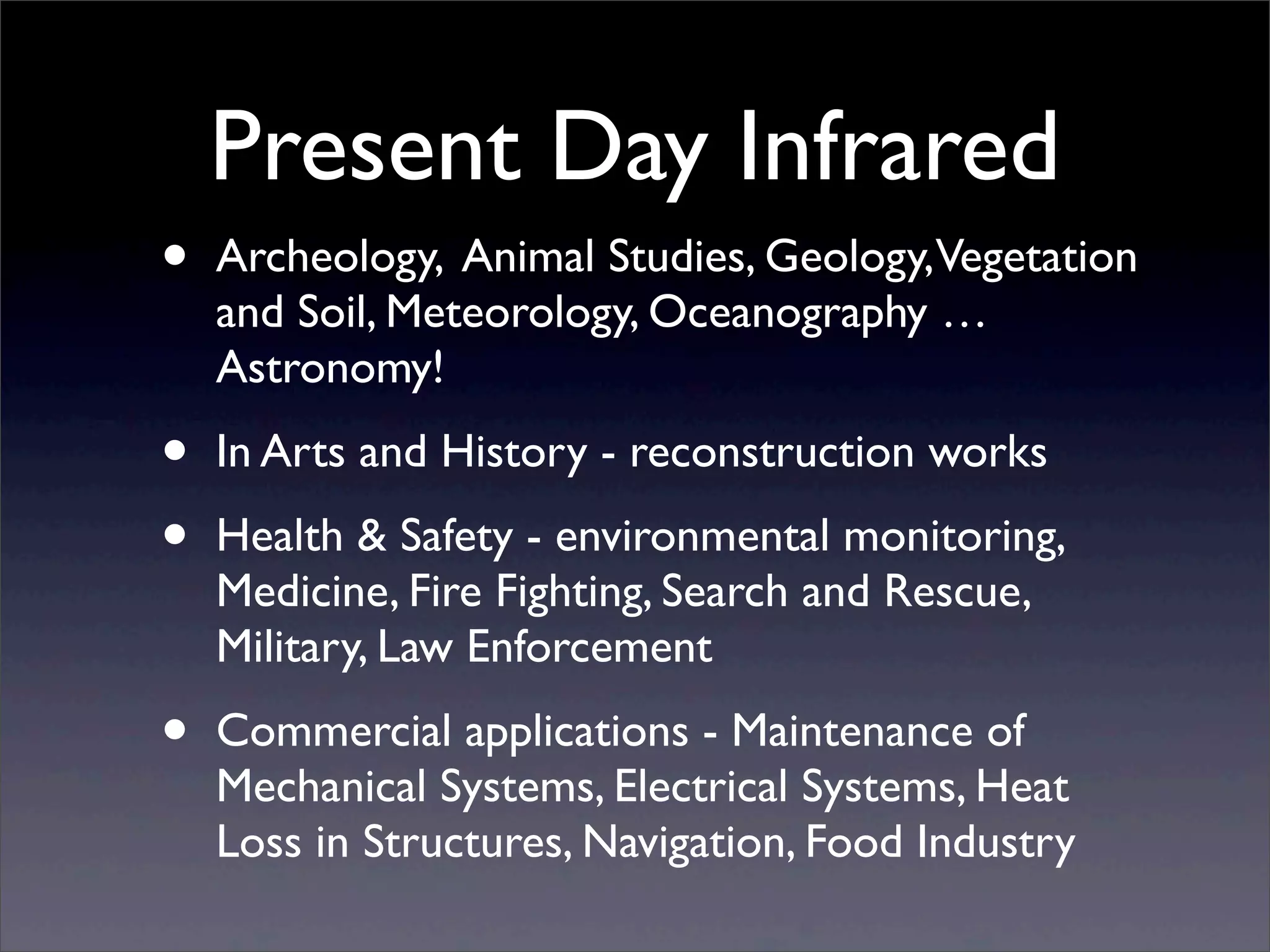 Present Day Infrared
• Archeology, Animal Studies, Geology,Vegetation
and Soil, Meteorology, Oceanography …
Astronomy!
• In Arts and History - reconstruction works
• Health & Safety - environmental monitoring,
Medicine, Fire Fighting, Search and Rescue,
Military, Law Enforcement
• Commercial applications - Maintenance of
Mechanical Systems, Electrical Systems, Heat
Loss in Structures, Navigation, Food Industry
 