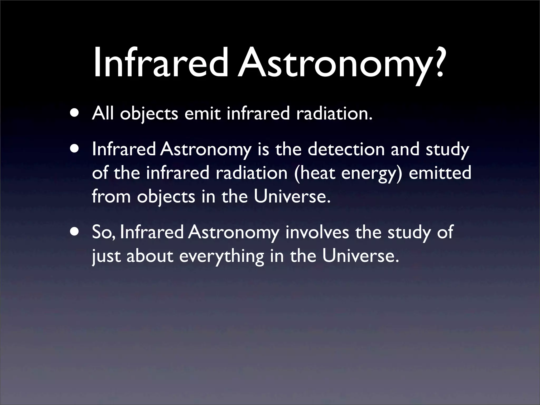 Infrared Astronomy?
• All objects emit infrared radiation.
• Infrared Astronomy is the detection and study
of the infrared radiation (heat energy) emitted
from objects in the Universe.
• So, Infrared Astronomy involves the study of
just about everything in the Universe.
 