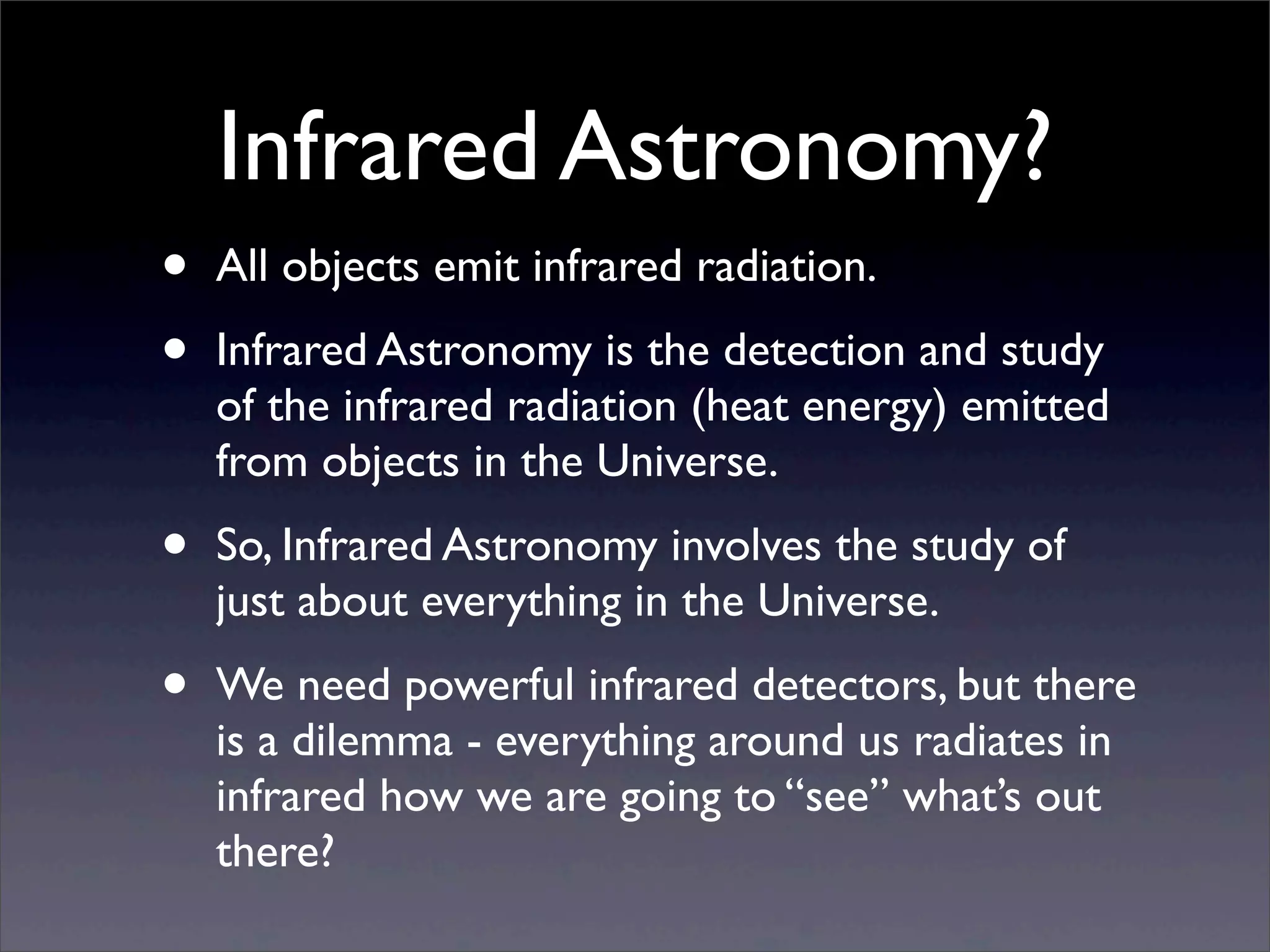 Infrared Astronomy?
• All objects emit infrared radiation.
• Infrared Astronomy is the detection and study
of the infrared radiation (heat energy) emitted
from objects in the Universe.
• So, Infrared Astronomy involves the study of
just about everything in the Universe.
• We need powerful infrared detectors, but there
is a dilemma - everything around us radiates in
infrared how we are going to “see” what’s out
there?
 