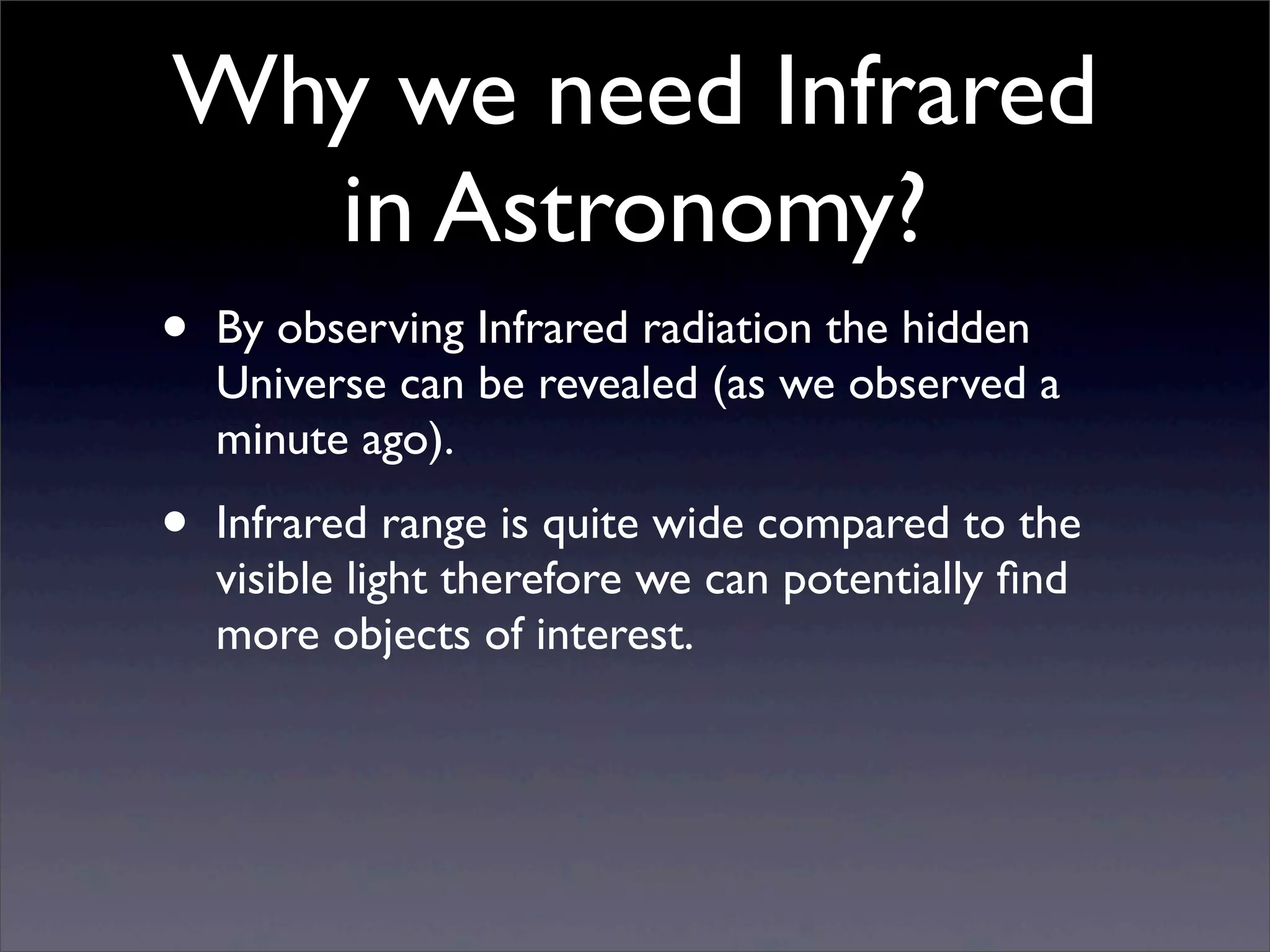 Why we need Infrared
in Astronomy?
• By observing Infrared radiation the hidden
Universe can be revealed (as we observed a
minute ago).
• Infrared range is quite wide compared to the
visible light therefore we can potentially ﬁnd
more objects of interest.
 