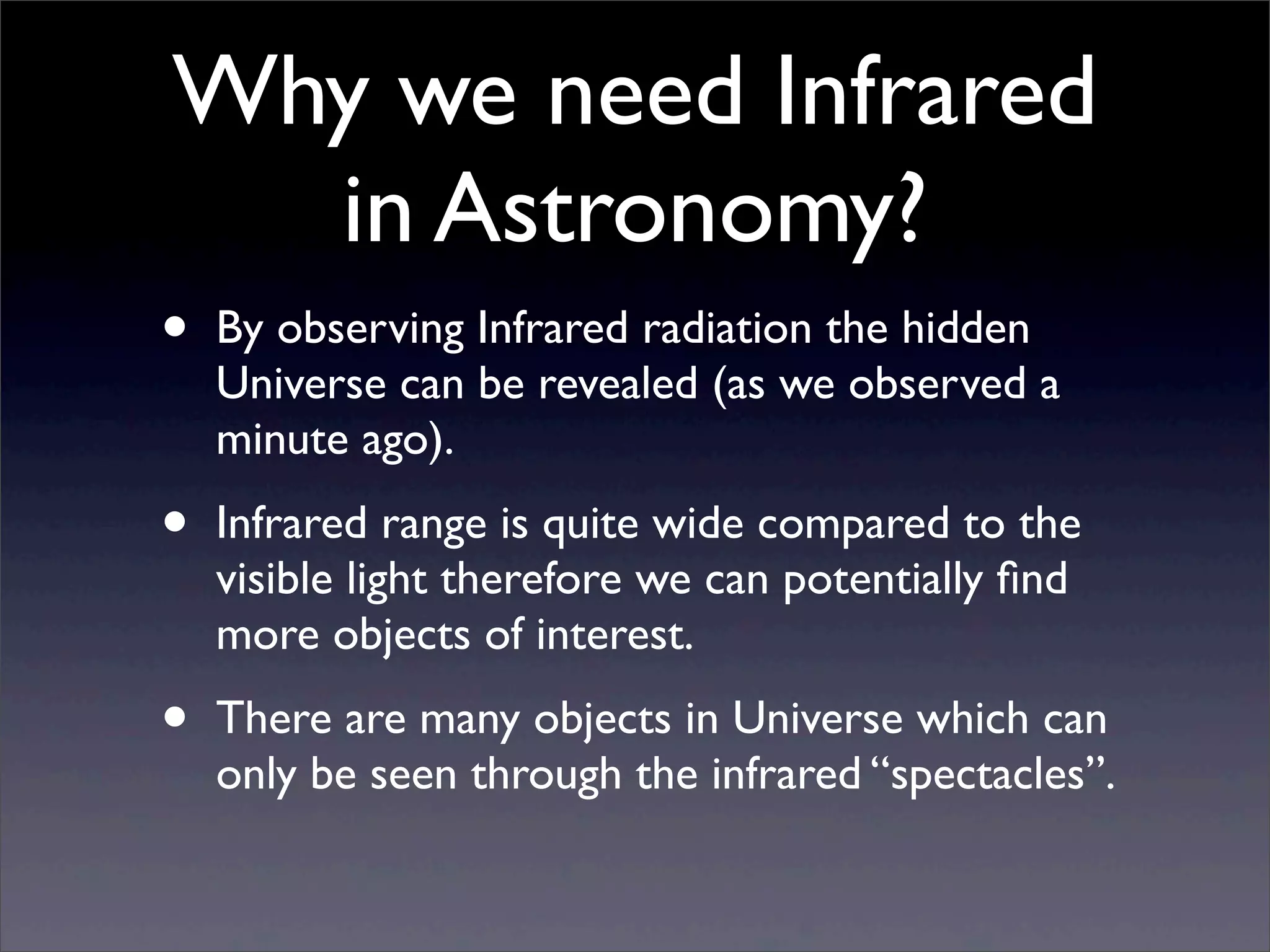 Why we need Infrared
in Astronomy?
• By observing Infrared radiation the hidden
Universe can be revealed (as we observed a
minute ago).
• Infrared range is quite wide compared to the
visible light therefore we can potentially ﬁnd
more objects of interest.
• There are many objects in Universe which can
only be seen through the infrared “spectacles”.
 