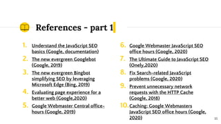 References - part 1
1. Understand the JavaScript SEO
basics (Google, documentation)
2. The new evergreen Googlebot
(Google, 2019)
3. The new evergreen Bingbot
simplifying SEO by leveraging
Microsoft Edge (Bing, 2019)
4. Evaluating page experience for a
better web (Google,2020)
5. Google Webmaster Central office-
hours (Google, 2019)
35
6. Google Webmaster JavaScript SEO
office hours (Google, 2020)
7. The Ultimate Guide to JavaScript SEO
(Onely,2020)
8. Fix Search-related JavaScript
problems (Google, 2020)
9. Prevent unnecessary network
requests with the HTTP Cache
(Google, 2018)
10.Caching: Google Webmasters
JavaScript SEO office hours (Google,
2020)
 
